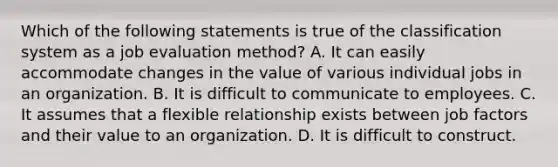 Which of the following statements is true of the classification system as a job evaluation method? A. It can easily accommodate changes in the value of various individual jobs in an organization. B. It is difficult to communicate to employees. C. It assumes that a flexible relationship exists between job factors and their value to an organization. D. It is difficult to construct.