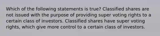 Which of the following statements is true? Classified shares are not issued with the purpose of providing super voting rights to a certain class of investors. Classified shares have super voting rights, which give more control to a certain class of investors.