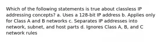 Which of the following statements is true about classless IP addressing concepts? a. Uses a 128-bit IP address b. Applies only for Class A and B networks c. Separates IP addresses into network, subnet, and host parts d. Ignores Class A, B, and C network rules