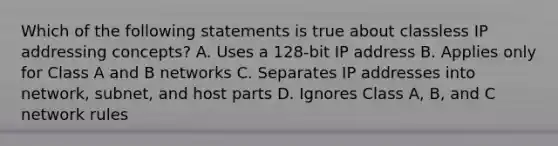 Which of the following statements is true about classless IP addressing concepts? A. Uses a 128-bit IP address B. Applies only for Class A and B networks C. Separates IP addresses into network, subnet, and host parts D. Ignores Class A, B, and C network rules