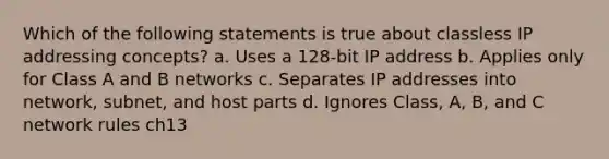 Which of the following statements is true about classless IP addressing concepts? a. Uses a 128-bit IP address b. Applies only for Class A and B networks c. Separates IP addresses into network, subnet, and host parts d. Ignores Class, A, B, and C network rules ch13