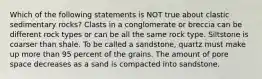 Which of the following statements is NOT true about clastic sedimentary rocks? Clasts in a conglomerate or breccia can be different rock types or can be all the same rock type. Siltstone is coarser than shale. To be called a sandstone, quartz must make up more than 95 percent of the grains. The amount of pore space decreases as a sand is compacted into sandstone.