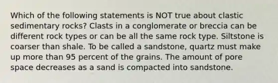 Which of the following statements is NOT true about clastic sedimentary rocks? Clasts in a conglomerate or breccia can be different rock types or can be all the same rock type. Siltstone is coarser than shale. To be called a sandstone, quartz must make up more than 95 percent of the grains. The amount of pore space decreases as a sand is compacted into sandstone.