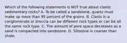 Which of the following statements is NOT true about clastic sedimentary rocks? A. To be called a sandstone, quartz must make up more than 95 percent of the grains. B. Clasts in a conglomerate or breccia can be different rock types or can be all the same rock type. C. The amount of pore space decreases as a sand is compacted into sandstone. D. Siltstone is coarser than shale.