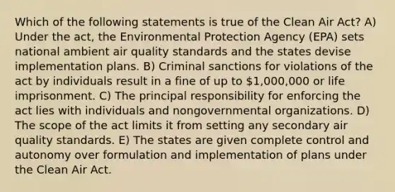 Which of the following statements is true of the Clean Air Act? A) Under the act, the Environmental Protection Agency (EPA) sets national ambient air quality standards and the states devise implementation plans. B) Criminal sanctions for violations of the act by individuals result in a fine of up to 1,000,000 or life imprisonment. C) The principal responsibility for enforcing the act lies with individuals and nongovernmental organizations. D) The scope of the act limits it from setting any secondary air quality standards. E) The states are given complete control and autonomy over formulation and implementation of plans under the Clean Air Act.