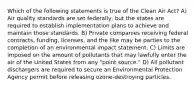 Which of the following statements is true of the Clean Air Act? A) Air quality standards are set federally, but the states are required to establish implementation plans to achieve and maintain those standards. B) Private companies receiving federal contracts, funding, licenses, and the like may be parties to the completion of an environmental impact statement. C) Limits are imposed on the amount of pollutants that may lawfully enter the air of the United States from any "point source." D) All pollutant dischargers are required to secure an Environmental Protection Agency permit before releasing ozone-destroying particles.