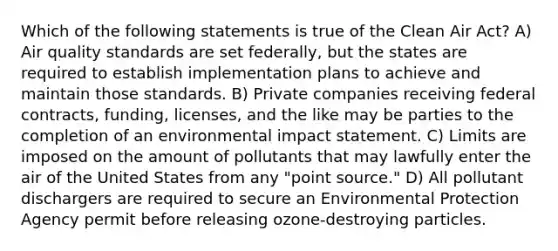 Which of the following statements is true of the Clean Air Act? A) Air quality standards are set federally, but the states are required to establish implementation plans to achieve and maintain those standards. B) Private companies receiving federal contracts, funding, licenses, and the like may be parties to the completion of an environmental impact statement. C) Limits are imposed on the amount of pollutants that may lawfully enter the air of the United States from any "point source." D) All pollutant dischargers are required to secure an Environmental Protection Agency permit before releasing ozone-destroying particles.