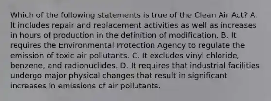 Which of the following statements is true of the Clean Air Act? A. It includes repair and replacement activities as well as increases in hours of production in the definition of modification. B. It requires the Environmental Protection Agency to regulate the emission of toxic air pollutants. C. It excludes vinyl chloride, benzene, and radionuclides. D. It requires that industrial facilities undergo major physical changes that result in significant increases in emissions of air pollutants.