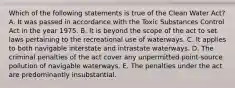 Which of the following statements is true of the Clean Water Act? A. It was passed in accordance with the Toxic Substances Control Act in the year 1975. B. It is beyond the scope of the act to set laws pertaining to the recreational use of waterways. C. It applies to both navigable interstate and intrastate waterways. D. The criminal penalties of the act cover any unpermitted point-source pollution of navigable waterways. E. The penalties under the act are predominantly insubstantial.