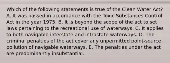 Which of the following statements is true of the Clean Water Act? A. It was passed in accordance with the Toxic Substances Control Act in the year 1975. B. It is beyond the scope of the act to set laws pertaining to the recreational use of waterways. C. It applies to both navigable interstate and intrastate waterways. D. The criminal penalties of the act cover any unpermitted point-source pollution of navigable waterways. E. The penalties under the act are predominantly insubstantial.