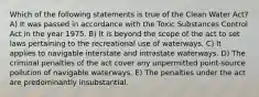 Which of the following statements is true of the Clean Water Act? A) It was passed in accordance with the Toxic Substances Control Act in the year 1975. B) It is beyond the scope of the act to set laws pertaining to the recreational use of waterways. C) It applies to navigable interstate and intrastate waterways. D) The criminal penalties of the act cover any unpermitted point-source pollution of navigable waterways. E) The penalties under the act are predominantly insubstantial.