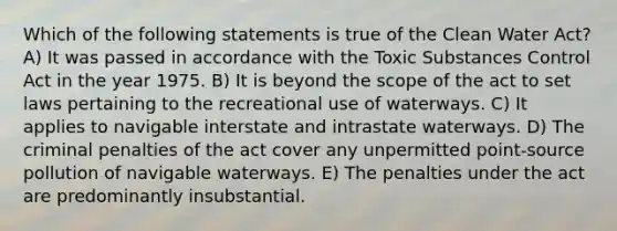 Which of the following statements is true of the Clean Water Act? A) It was passed in accordance with the Toxic Substances Control Act in the year 1975. B) It is beyond the scope of the act to set laws pertaining to the recreational use of waterways. C) It applies to navigable interstate and intrastate waterways. D) The criminal penalties of the act cover any unpermitted point-source pollution of navigable waterways. E) The penalties under the act are predominantly insubstantial.