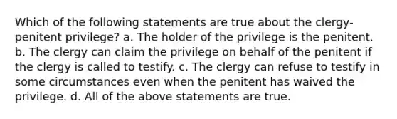 Which of the following statements are true about the clergy-penitent privilege? a. The holder of the privilege is the penitent. b. The clergy can claim the privilege on behalf of the penitent if the clergy is called to testify. c. The clergy can refuse to testify in some circumstances even when the penitent has waived the privilege. d. All of the above statements are true.