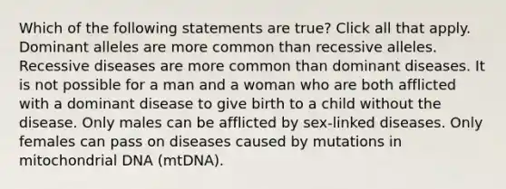 Which of the following statements are true? Click all that apply. Dominant alleles are more common than recessive alleles. Recessive diseases are more common than dominant diseases. It is not possible for a man and a woman who are both afflicted with a dominant disease to give birth to a child without the disease. Only males can be afflicted by sex-linked diseases. Only females can pass on diseases caused by mutations in mitochondrial DNA (mtDNA).