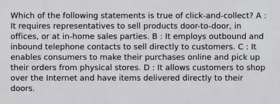 Which of the following statements is true of click-and-collect? A : It requires representatives to sell products door-to-door, in offices, or at in-home sales parties. B : It employs outbound and inbound telephone contacts to sell directly to customers. C : It enables consumers to make their purchases online and pick up their orders from physical stores. D : It allows customers to shop over the Internet and have items delivered directly to their doors.