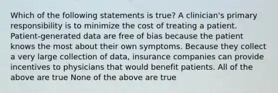 Which of the following statements is true? A clinician's primary responsibility is to minimize the cost of treating a patient. Patient-generated data are free of bias because the patient knows the most about their own symptoms. Because they collect a very large collection of data, insurance companies can provide incentives to physicians that would benefit patients. All of the above are true None of the above are true