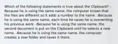 Which of the following statements is true about the Clipboard? -Because he is using the same name, the computer knows that the files are different so it adds a number to the name. -Because he is using the same name, each time he saves he is overwriting his previous work. -Because he is using the same name, the second document is put on the Clipboard until he selects a new name. -Because he is using the same name, the computer creates a new folder and saves it there.