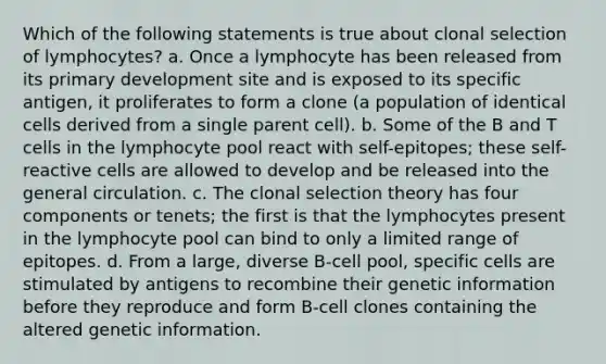 Which of the following statements is true about clonal selection of lymphocytes? a. Once a lymphocyte has been released from its primary development site and is exposed to its specific antigen, it proliferates to form a clone (a population of identical cells derived from a single parent cell). b. Some of the B and T cells in the lymphocyte pool react with self-epitopes; these self-reactive cells are allowed to develop and be released into the general circulation. c. The clonal selection theory has four components or tenets; the first is that the lymphocytes present in the lymphocyte pool can bind to only a limited range of epitopes. d. From a large, diverse B-cell pool, specific cells are stimulated by antigens to recombine their genetic information before they reproduce and form B-cell clones containing the altered genetic information.