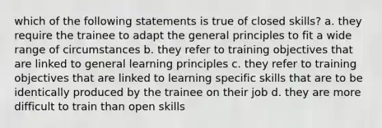 which of the following statements is true of closed skills? a. they require the trainee to adapt the general principles to fit a wide range of circumstances b. they refer to training objectives that are linked to general learning principles c. they refer to training objectives that are linked to learning specific skills that are to be identically produced by the trainee on their job d. they are more difficult to train than open skills