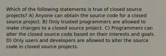 Which of the following statements is true of closed source projects? A) Anyone can obtain the source code for a closed source project. B) Only trusted programmers are allowed to make changes to a closed source project. C) Programmers can alter the closed source code based on their interests and goals. D) Only users and developers are allowed to alter the source code in closed source projects.