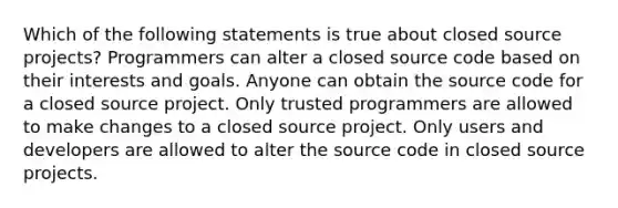 Which of the following statements is true about closed source projects? Programmers can alter a closed source code based on their interests and goals. Anyone can obtain the source code for a closed source project. Only trusted programmers are allowed to make changes to a closed source project. Only users and developers are allowed to alter the source code in closed source projects.