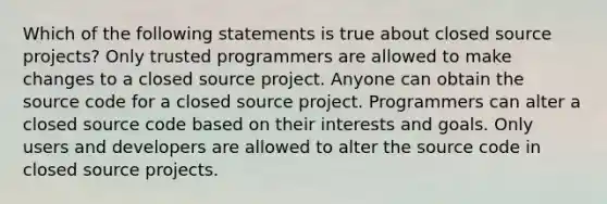 Which of the following statements is true about closed source projects? Only trusted programmers are allowed to make changes to a closed source project. Anyone can obtain the source code for a closed source project. Programmers can alter a closed source code based on their interests and goals. Only users and developers are allowed to alter the source code in closed source projects.