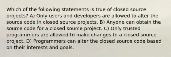 Which of the following statements is true of closed source projects? A) Only users and developers are allowed to alter the source code in closed source projects. B) Anyone can obtain the source code for a closed source project. C) Only trusted programmers are allowed to make changes to a closed source project. D) Programmers can alter the closed source code based on their interests and goals.