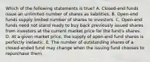 Which of the following statements is true? A. Closed-end funds issue an unlimited number of shares as liabilities. B. Open-end funds supply limited number of shares to investors. C. Open-end funds need not stand ready to buy back previously issued shares from investors at the current market price for the fund's shares. D. At a given market price, the supply of open-end fund shares is perfectly inelastic. E. The number of outstanding shares of a closed-ended fund may change when the issuing fund chooses to repurchase them.