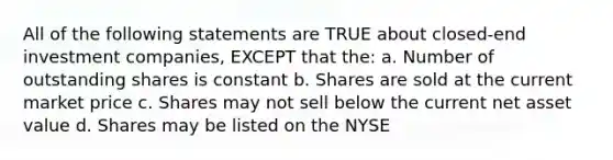 All of the following statements are TRUE about closed-end investment companies, EXCEPT that the: a. Number of outstanding shares is constant b. Shares are sold at the current market price c. Shares may not sell below the current net asset value d. Shares may be listed on the NYSE