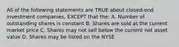 All of the following statements are TRUE about closed-end investment companies, EXCEPT that the: A. Number of outstanding shares is constant B. Shares are sold at the current market price C. Shares may not sell below the current net asset value D. Shares may be listed on the NYSE