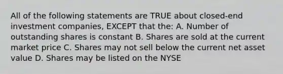 All of the following statements are TRUE about closed-end investment companies, EXCEPT that the: A. Number of outstanding shares is constant B. Shares are sold at the current market price C. Shares may not sell below the current net asset value D. Shares may be listed on the NYSE