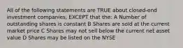 All of the following statements are TRUE about closed-end investment companies, EXCEPT that the: A Number of outstanding shares is constant B Shares are sold at the current market price C Shares may not sell below the current net asset value D Shares may be listed on the NYSE