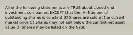 All of the following statements are TRUE about closed-end investment companies, EXCEPT that the: A) Number of outstanding shares is constant B) Shares are sold at the current market price C) Shares may not sell below the current net asset value D) Shares may be listed on the NYSE