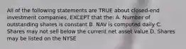 All of the following statements are TRUE about closed-end investment companies, EXCEPT that the: A. Number of outstanding shares is constant B. NAV is computed daily C. Shares may not sell below the current net asset value D. Shares may be listed on the NYSE