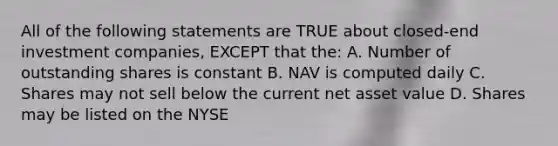 All of the following statements are TRUE about closed-end investment companies, EXCEPT that the: A. Number of outstanding shares is constant B. NAV is computed daily C. Shares may not sell below the current net asset value D. Shares may be listed on the NYSE