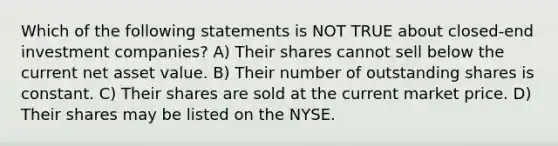 Which of the following statements is NOT TRUE about closed-end investment companies? A) Their shares cannot sell below the current net asset value. B) Their number of outstanding shares is constant. C) Their shares are sold at the current market price. D) Their shares may be listed on the NYSE.