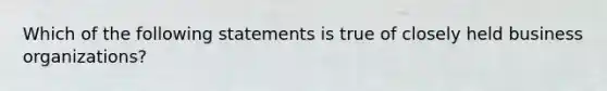 Which of the following statements is true of closely held business organizations?