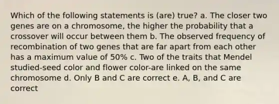 Which of the following statements is (are) true? a. The closer two genes are on a chromosome, the higher the probability that a crossover will occur between them b. The observed frequency of recombination of two genes that are far apart from each other has a maximum value of 50% c. Two of the traits that Mendel studied-seed color and flower color-are linked on the same chromosome d. Only B and C are correct e. A, B, and C are correct