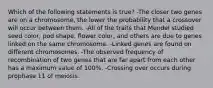 Which of the following statements is true? -The closer two genes are on a chromosome, the lower the probability that a crossover will occur between them. -All of the traits that Mendel studied seed color, pod shape, flower color, and others are due to genes linked on the same chromosome. -Linked genes are found on different chromosomes. -The observed frequency of recombination of two genes that are far apart from each other has a maximum value of 100%. -Crossing over occurs during prophase 11 of meiosis.