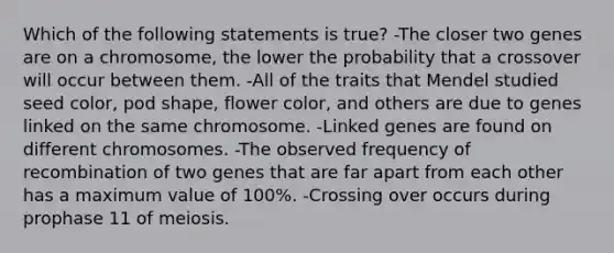 Which of the following statements is true? -The closer two genes are on a chromosome, the lower the probability that a crossover will occur between them. -All of the traits that Mendel studied seed color, pod shape, flower color, and others are due to genes linked on the same chromosome. -Linked genes are found on different chromosomes. -The observed frequency of recombination of two genes that are far apart from each other has a maximum value of 100%. -Crossing over occurs during prophase 11 of meiosis.