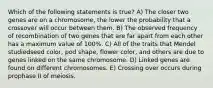 Which of the following statements is true? A) The closer two genes are on a chromosome, the lower the probability that a crossover will occur between them. B) The observed frequency of recombination of two genes that are far apart from each other has a maximum value of 100%. C) All of the traits that Mendel studiedseed color, pod shape, flower color, and others are due to genes linked on the same chromosome. D) Linked genes are found on different chromosomes. E) Crossing over occurs during prophase II of meiosis.