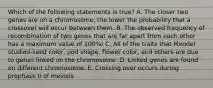 Which of the following statements is true? A. The closer two genes are on a chromosome, the lower the probability that a crossover will occur between them. B. The observed frequency of recombination of two genes that are far apart from each other has a maximum value of 100%/ C. All of the traits that Mendel studied-seed color, pod shape, flower color, and others-are due to genes linked on the chromosome. D. Linked genes are found on different chromosome. E. Crossing over occurs during prophase II of meiosis.