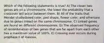 Which of the following statements is true? A) The closer two genes are on a chromosome, the lower the probability that a crossover will occur between them. B) All of the traits that Mendel studiedseed color, pod shape, flower color, and othersare due to genes linked on the same chromosome. C) Linked genes are found on different chromosomes. D) The observed frequency of recombination of two genes that are far apart from each other has a maximum value of 100%. E) Crossing over occurs during prophase II of meiosis.