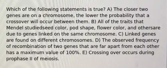 Which of the following statements is true? A) The closer two genes are on a chromosome, the lower the probability that a crossover will occur between them. B) All of the traits that Mendel studiedseed color, pod shape, flower color, and othersare due to genes linked on the same chromosome. C) Linked genes are found on different chromosomes. D) The observed frequency of recombination of two genes that are far apart from each other has a maximum value of 100%. E) Crossing over occurs during prophase II of meiosis.