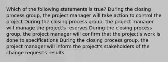 Which of the following statements is true? During the closing process group, the project manager will take action to control the project During the closing process group, the project manager will manage the project's reserves During the closing process group, the project manager will confirm that the project's work is done to specifications During the closing process group, the project manager will inform the project's stakeholders of the change request's results