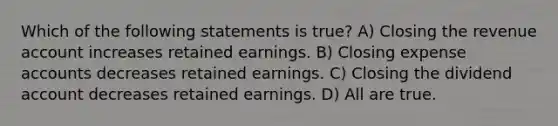 Which of the following statements is true? A) Closing the revenue account increases retained earnings. B) Closing expense accounts decreases retained earnings. C) Closing the dividend account decreases retained earnings. D) All are true.