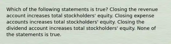 Which of the following statements is true? Closing the revenue account increases total stockholders' equity. Closing expense accounts increases total stockholders' equity. Closing the dividend account increases total stockholders' equity. None of the statements is true.