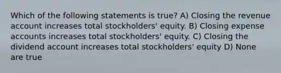 Which of the following statements is true? A) Closing the revenue account increases total stockholders' equity. B) Closing expense accounts increases total stockholders' equity. C) Closing the dividend account increases total stockholders' equity D) None are true