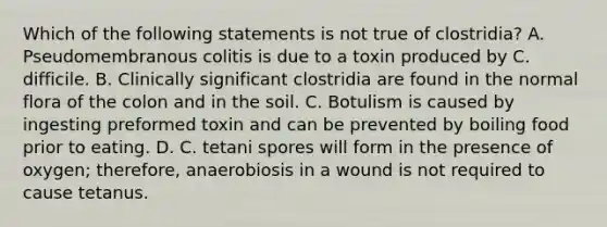 Which of the following statements is not true of clostridia? A. Pseudomembranous colitis is due to a toxin produced by C. difficile. B. Clinically significant clostridia are found in the normal flora of the colon and in the soil. C. Botulism is caused by ingesting preformed toxin and can be prevented by boiling food prior to eating. D. C. tetani spores will form in the presence of oxygen; therefore, anaerobiosis in a wound is not required to cause tetanus.