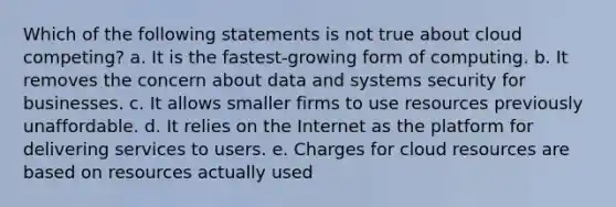 Which of the following statements is not true about cloud competing? a. It is the fastest-growing form of computing. b. It removes the concern about data and systems security for businesses. c. It allows smaller firms to use resources previously unaffordable. d. It relies on the Internet as the platform for delivering services to users. e. Charges for cloud resources are based on resources actually used